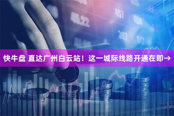 快牛盘 直达广州白云站！这一城际线路开通在即→