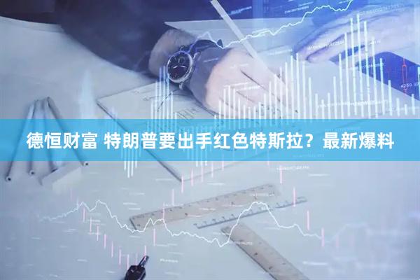 德恒财富 特朗普要出手红色特斯拉？最新爆料