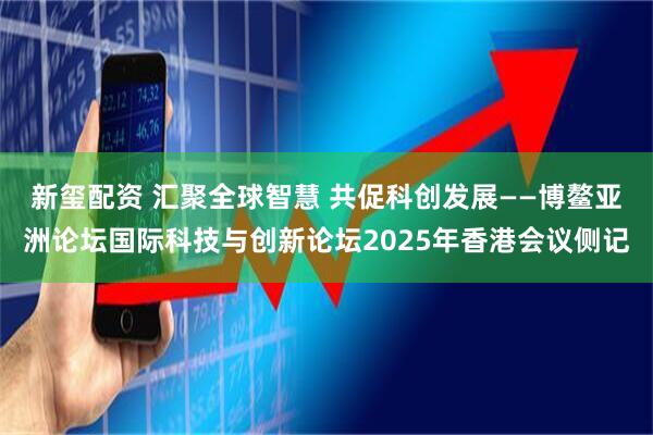 新玺配资 汇聚全球智慧 共促科创发展——博鳌亚洲论坛国际科技与创新论坛2025年香港会议侧记