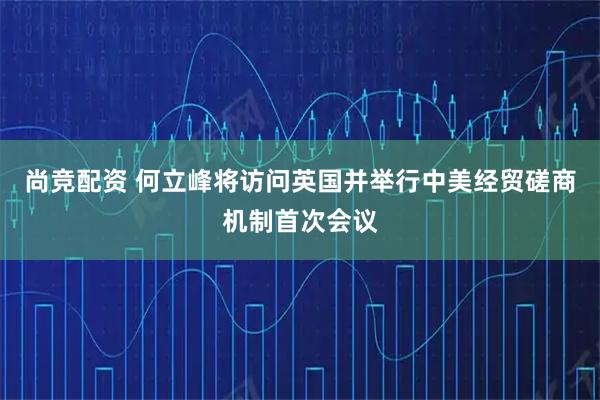 尚竞配资 何立峰将访问英国并举行中美经贸磋商机制首次会议