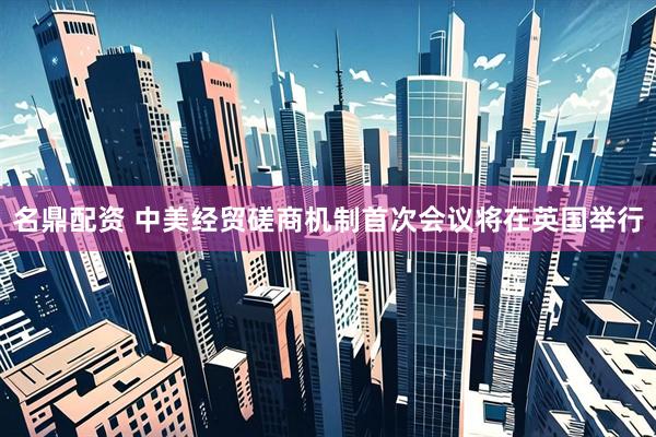 名鼎配资 中美经贸磋商机制首次会议将在英国举行