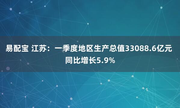 易配宝 江苏：一季度地区生产总值33088.6亿元 同比增长5.9%