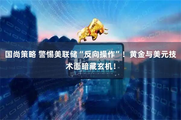国尚策略 警惕美联储“反向操作”！黄金与美元技术面暗藏玄机！