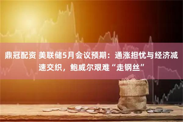 鼎冠配资 美联储5月会议预期：通涨担忧与经济减速交织，鲍威尔艰难“走钢丝”