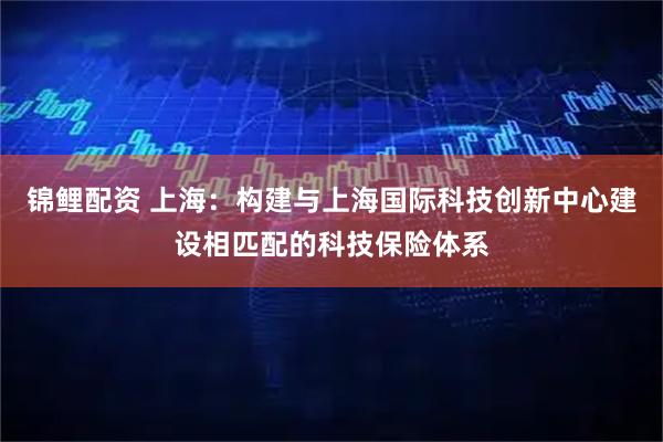 锦鲤配资 上海：构建与上海国际科技创新中心建设相匹配的科技保险体系