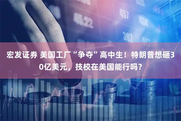 宏发证券 美国工厂“争夺”高中生！特朗普想砸30亿美元，技校在美国能行吗？