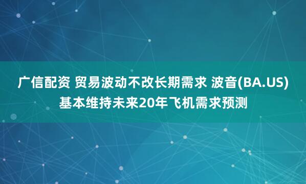 广信配资 贸易波动不改长期需求 波音(BA.US)基本维持未来20年飞机需求预测