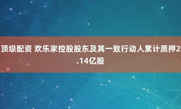 顶级配资 欢乐家控股股东及其一致行动人累计质押2.14亿股