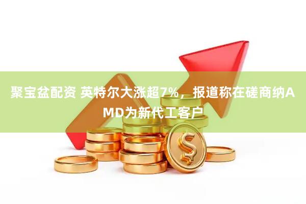 聚宝盆配资 英特尔大涨超7%，报道称在磋商纳AMD为新代工客户