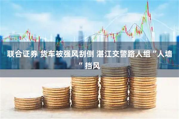 联合证券 货车被强风刮倒 湛江交警路人组“人墙”挡风