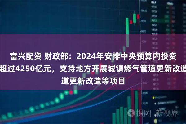 富兴配资 财政部：2024年安排中央预算内投资等资金超过4250亿元，支持地方开展城镇燃气管道更新改造等项目