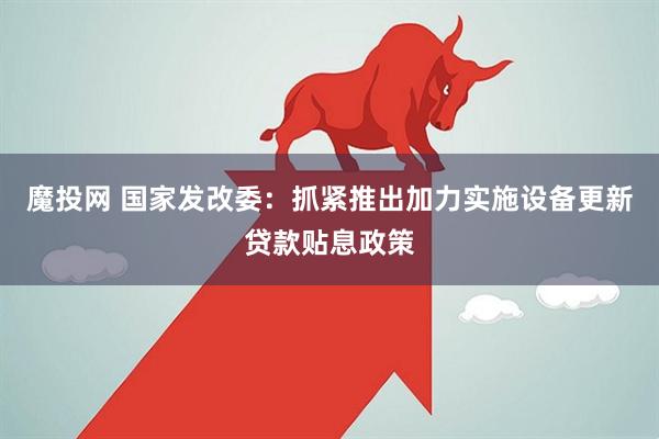 魔投网 国家发改委：抓紧推出加力实施设备更新贷款贴息政策