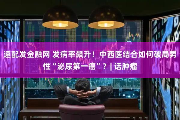 速配发金融网 发病率飙升！中西医结合如何破局男性“泌尿第一癌”？| 话肿瘤