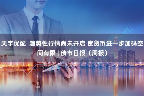 天宇优配  趋势性行情尚未开启 宽货币进一步加码空间有限 | 债市日报（周报）