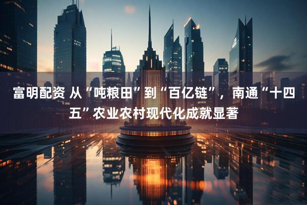 富明配资 从“吨粮田”到“百亿链”，南通“十四五”农业农村现代化成就显著