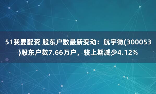 51我要配资 股东户数最新变动：航宇微(300053)股东户数7.66万户，较上期减少4.12%