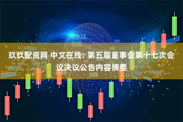 玖玖配资网 中文在线: 第五届董事会第十七次会议决议公告内容摘要