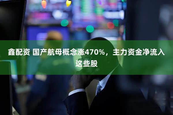 鑫配资 国产航母概念涨470%，主力资金净流入这些股
