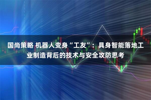 国尚策略 机器人变身“工友”：具身智能落地工业制造背后的技术与安全攻防思考