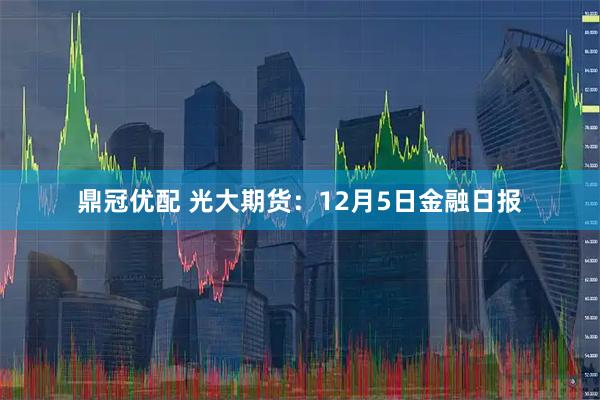 鼎冠优配 光大期货：12月5日金融日报