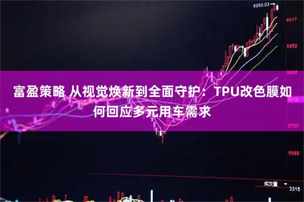 富盈策略 从视觉焕新到全面守护：TPU改色膜如何回应多元用车需求