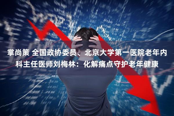 掌尚策 全国政协委员、北京大学第一医院老年内科主任医师刘梅林：化解痛点守护老年健康