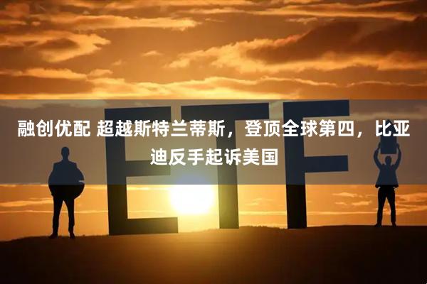 融创优配 超越斯特兰蒂斯，登顶全球第四，比亚迪反手起诉美国