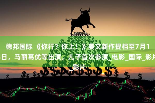 德邦国际 《你行？你上！》姜文新作提档至7月18日，马丽葛优等出演，儿子首次参演_电影_国际_影片