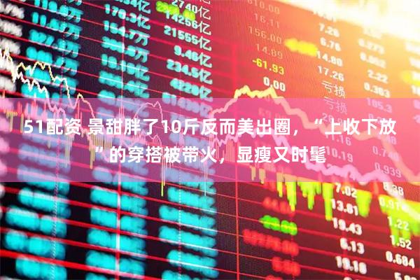 51配资 景甜胖了10斤反而美出圈，“上收下放”的穿搭被带火，显瘦又时髦